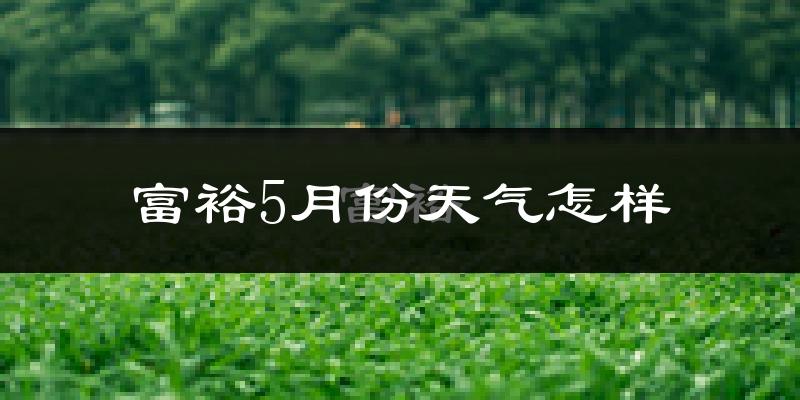 富裕县5月份天气如何?很热吗?