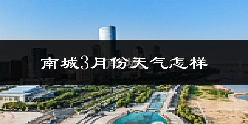 南城县3月份天气如何?冷热变化大吗?